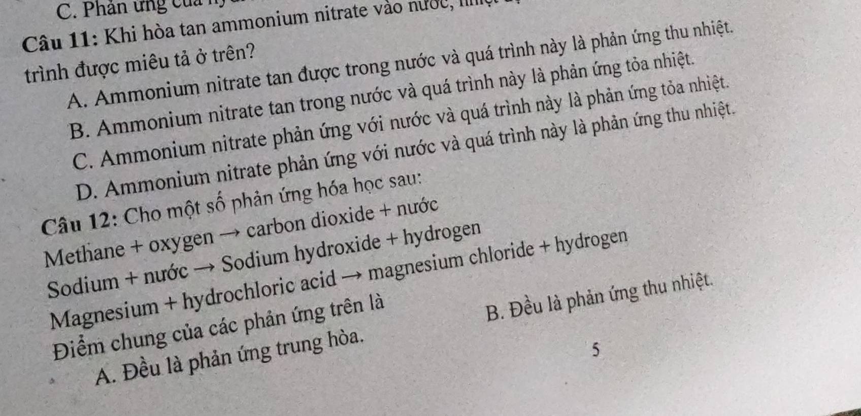 Phân ứng của n.
Câu 11: Khi hòa tan ammonium nitrate vào nước, IIIIII
trình được miêu tả ở trên? A. Ammonium nitrate tan được trong nước và quá trình này là phản ứng thu nhiệt.
B. Ammonium nitrate tan trong nước và quá trình này là phản ứng tỏa nhiệt.
C. Ammonium nitrate phản ứng với nước và quá trình này là phản ứng tỏa nhiệt.
D. Ammonium nitrate phản ứng với nước và quá trình này là phản ứng thu nhiệt.
Câu 12: Cho một số phản ứng hóa học sau:
Methane + oxygen → carbon dioxide + nước
Sodium + nước → Sodium hydroxide + hydrogen
Magnesium + hydrochloric acid → magnesium chloride + hydrogen
Điểm chung của các phản ứng trên là
B. Đều là phản ứng thu nhiệt.
A. Đều là phản ứng trung hòa.
5