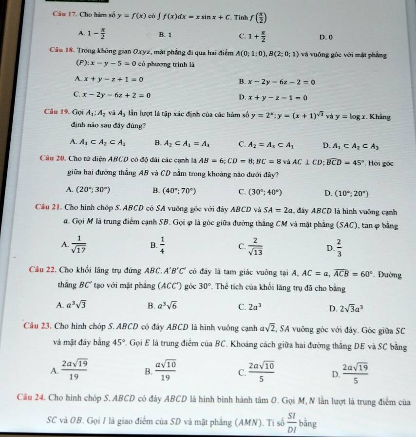 Cho hàm số y=f(x) có ∈t f(x)dx=xsin x+C. Tính f( π /2 )
A. 1- π /2  B. 1 C. 1+ π /2  D. 0
Câu 18. Trong không gian Oxyz, mặt phẳng đi qua hai điểm A(0;1;0),B(2;0;1) và vuông góc với mặt phẳng
(P): x-y-5=0 có phương trình là
A. x+y-z+1=0
B. x-2y-6z-2=0
C. x-2y-6z+2=0 x+y-z-1=0
D.
Câu 19. Gọi A_1;A_2 và A_3 lần lượt là tập xác định của các hàm số y=2^x;y=(x+1)^sqrt(3) và y=log x. Khẳng
định nào sau đây đúng?
A. A_3⊂ A_2⊂ A_1 B. A_2⊂ A_1=A_3 C. A_2=A_3⊂ A_1 D. A_1⊂ A_2⊂ A_3
Câu 20. Cho tử diện ABCD có độ dài các cạnh là AB=6;CD=8;BC=8 và AC⊥ CD;widehat BCD=45° Hội gốc
giữa hai đường thẳng AB và CD nằm trong khoáng nào dưới đây?
A. (20°;30°) B. (40°;70°) C. (30°;40°) D. (10°;20°)
Câu 21. Cho hình chóp S.ABCD có SA vuông góc với đây ABCD và SA=2a , đáy ABCD là hình vuông cạnh
đ. Gọi M là trung điểm cạnh SB. Gọi φ là góc giữa đường thắng CM và mặt phẳng (SAC), tan φ bằng
A.  1/sqrt(17)  B.  1/4  C.  2/sqrt(13)  D.  2/3 
Câu 22. Cho khối lăng trụ đứng ABC. A'B'C' có đáy là tam giác vuông tại A, AC=a,widehat ACB=60°. Đường
thǎng BC' tạo với mặt phăng (ACC') góc 30°. Thể tích của khối lăng trụ đã cho bằng
A. a^3sqrt(3) B. a^3sqrt(6) C. 2a^3 D. 2sqrt(3)a^3
Câu 23. Cho hình chóp S. ABCD có đáy ABCD là hình vuông cạnh asqrt(2),SA vuông góc với đảy. Góc giữa SC
và mặt đáy bằng 45° F. Gọi E là trung điểm của BC. Khoảng cách giữa hai đường thắng DE và SC bằng
A.  2asqrt(19)/19   asqrt(10)/19   2asqrt(10)/5   2asqrt(19)/5 
B.
C.
D.
Câu 24. Cho hình chóp S. ABCD có đáy ABCD là hình bình hành tâm O. Gọi M, N lần lượt là trung điểm của
SC và OB. Gọi I là giao điểm của SD và mặt phẳng (AMN). Ti số  SI/DI  bằng