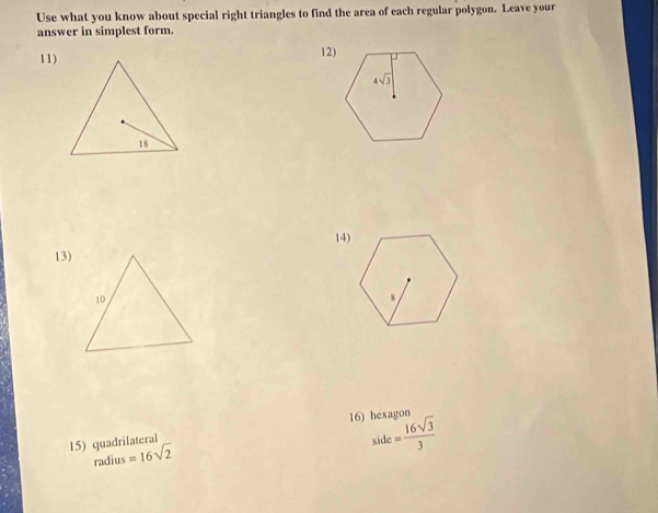 Use what you know about special right triangles to find the area of each regular polygon. Leave your
answer in simplest form.
11)12)
14)
13)
side= 16sqrt(3)/3 
15) quadrilateral 16) hexagon
radius =16sqrt(2)