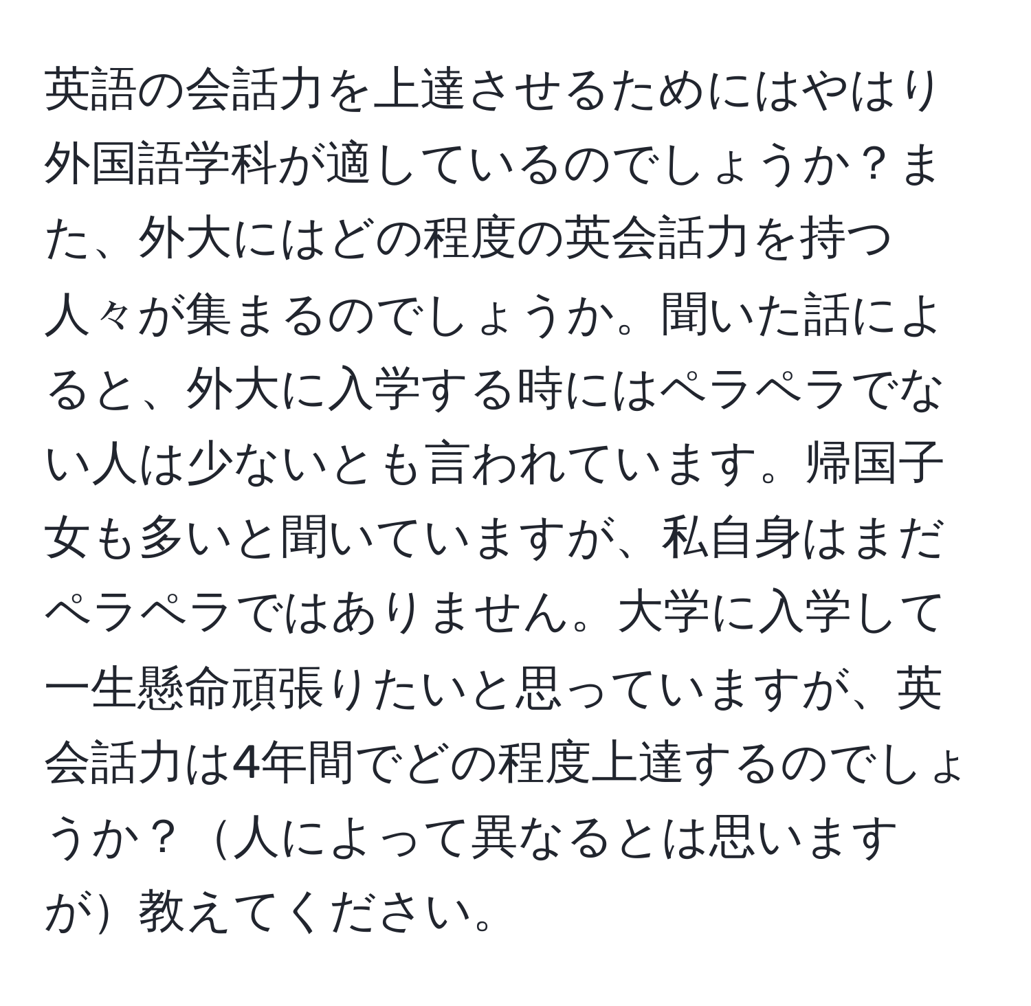 英語の会話力を上達させるためにはやはり外国語学科が適しているのでしょうか？また、外大にはどの程度の英会話力を持つ人々が集まるのでしょうか。聞いた話によると、外大に入学する時にはペラペラでない人は少ないとも言われています。帰国子女も多いと聞いていますが、私自身はまだペラペラではありません。大学に入学して一生懸命頑張りたいと思っていますが、英会話力は4年間でどの程度上達するのでしょうか？人によって異なるとは思いますが教えてください。