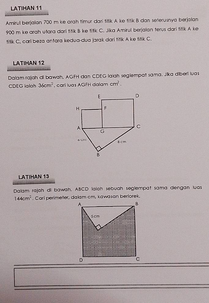LATIHAN 11 
Amirul berjalan 700 m ke arah timur dari titik A ke titik B dan seterusnya berjalan
900 m ke arah utara dari titik B ke titik C. Jika Amirul berjalan terus dari titik A ke 
titik C, cari beza antara kedua-dua jarak dari titik A ke titik C. 
LATIHAN 12 
Dalam rajah di bawah, AGFH dan CDEG lalah seglempat sama. Jika diberi luas
CDEG ialah 36cm^2 , cari luas AGFH dalam cm^2. 
LATIHAN 13 
Dalam rajah dl bawah, ABCD lalah sebuah seglempat sama dengan luas
144cm^2. Cari perimeter, dalam cm, kawasan berlorek.