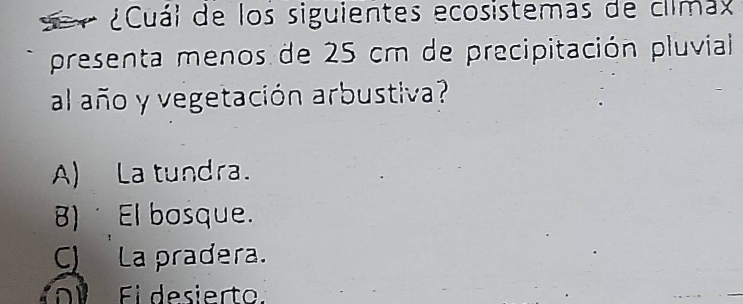 ¿Cuái de los siguientes ecosistemas de climax
presenta menos de 25 cm de precipitación pluvial
al año y vegetación arbustiva?
A) La tundra.
B) El bosque.
C La pradera.
D Ei desierto.