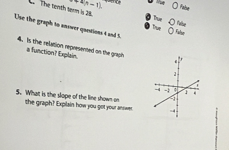 a+4(n-1). quence True
False
C. The tenth term is 28.
True False
Use the graph to answer questions 4 and 5.
True False
4. Is the relation represented on the graph
a function? Explain.
5. What is the slope of the line shown on
the graph? Explain how you got your answer.
ς