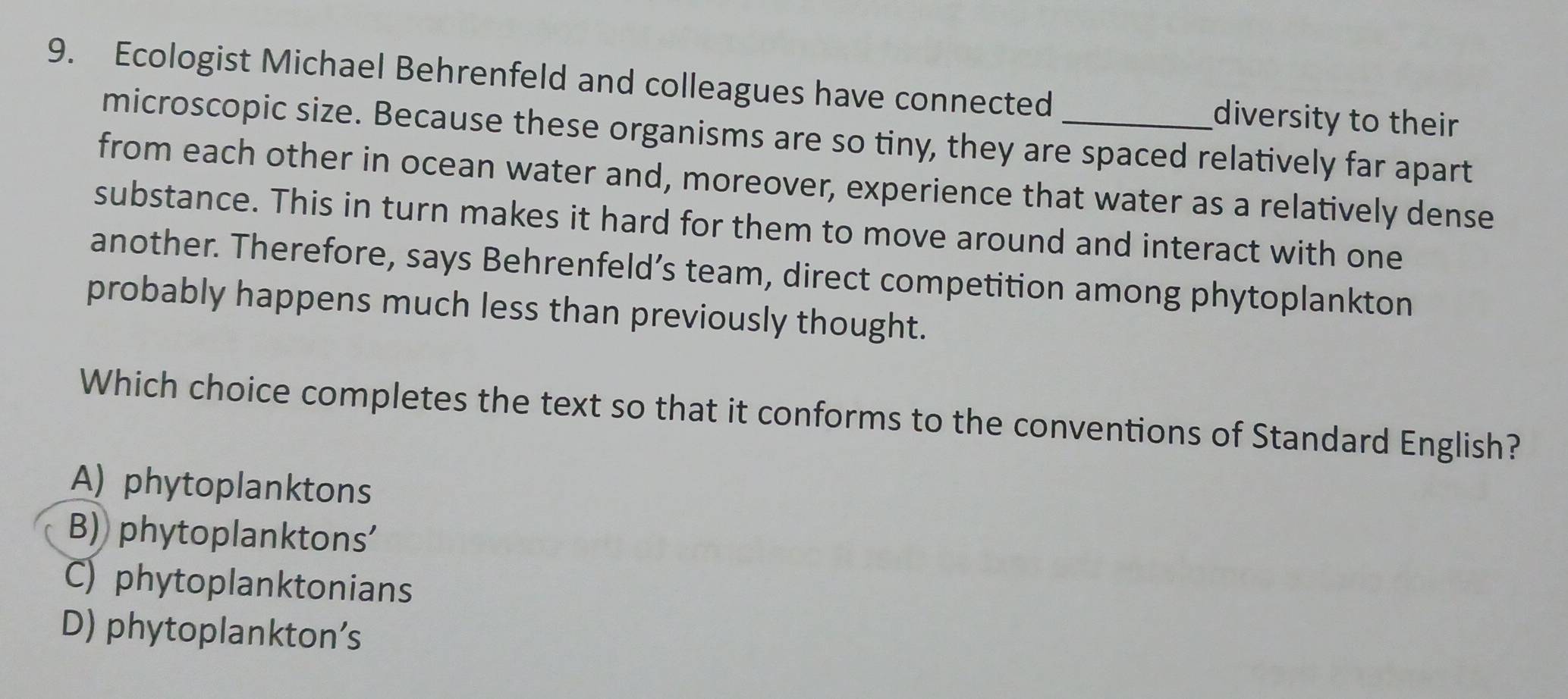 Ecologist Michael Behrenfeld and colleagues have connected_ diversity to their
microscopic size. Because these organisms are so tiny, they are spaced relatively far apart
from each other in ocean water and, moreover, experience that water as a relatively dense
substance. This in turn makes it hard for them to move around and interact with one
another. Therefore, says Behrenfeld’s team, direct competition among phytoplankton
probably happens much less than previously thought.
Which choice completes the text so that it conforms to the conventions of Standard English?
A) phytoplanktons
B) phytoplanktons'
C) phytoplanktonians
D) phytoplankton’s