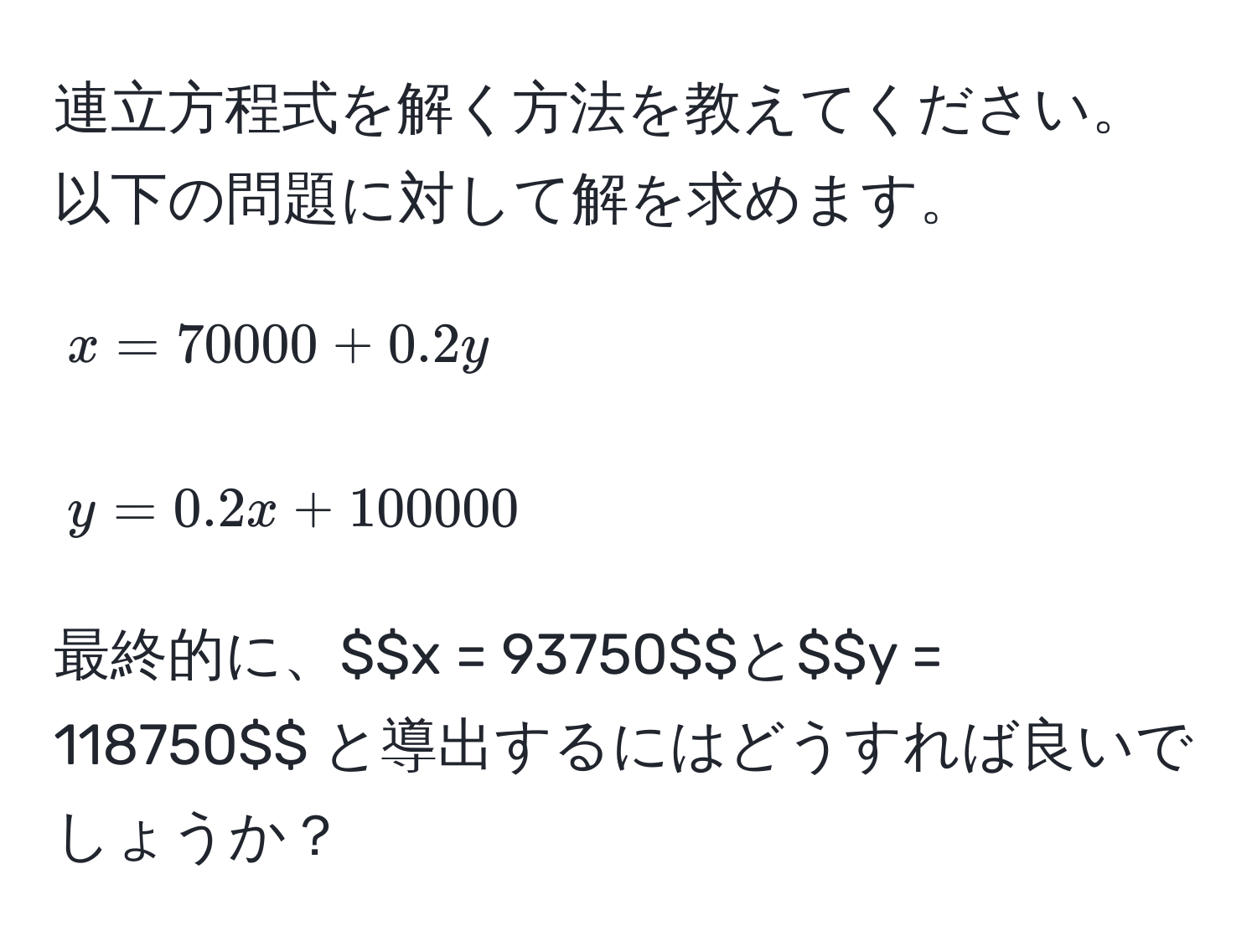 連立方程式を解く方法を教えてください。以下の問題に対して解を求めます。  
$$x = 70000 + 0.2y$$  
$$y = 0.2x + 100000$$  
最終的に、$$x = 93750$$ と $$y = 118750$$ と導出するにはどうすれば良いでしょうか？