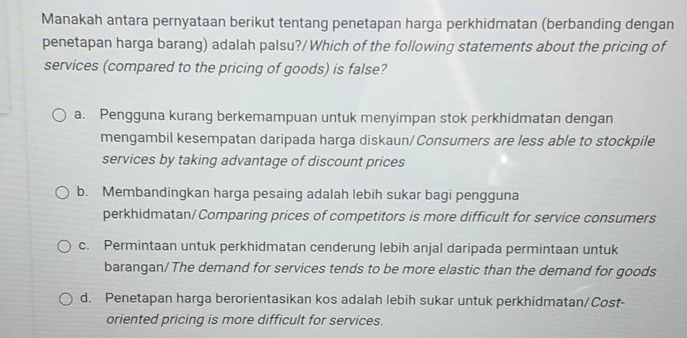 Manakah antara pernyataan berikut tentang penetapan harga perkhidmatan (berbanding dengan
penetapan harga barang) adalah palsu?/Which of the following statements about the pricing of
services (compared to the pricing of goods) is false?
a. Pengguna kurang berkemampuan untuk menyimpan stok perkhidmatan dengan
mengambil kesempatan daripada harga diskaun/Consumers are less able to stockpile
services by taking advantage of discount prices
b. Membandingkan harga pesaing adalah lebih sukar bagi pengguna
perkhidmatan/Comparing prices of competitors is more difficult for service consumers
c. Permintaan untuk perkhidmatan cenderung lebih anjal daripada permintaan untuk
barangan/ The demand for services tends to be more elastic than the demand for goods
d. Penetapan harga berorientasikan kos adalah lebih sukar untuk perkhidmatan/Cost-
oriented pricing is more difficult for services.