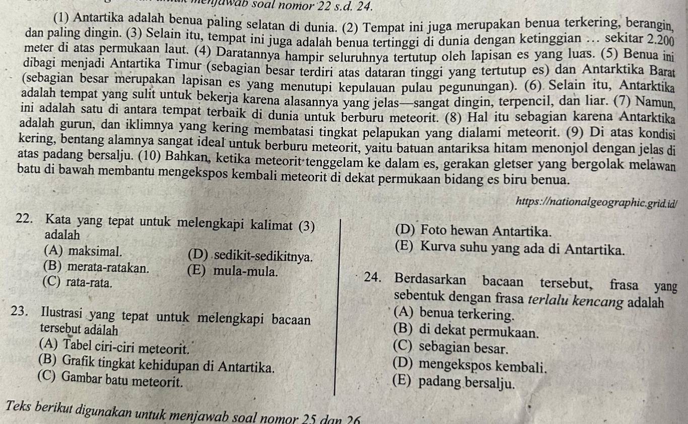 menjawab soal nomor 22 s.d. 24.
(1) Antartika adalah benua paling selatan di dunia. (2) Tempat ini juga merupakan benua terkering, berangin,
dan paling dingin. (3) Selain itu, tempat ini juga adalah benua tertinggi di dunia dengan ketinggian … sekitar 2.200
meter di atas permukaan laut. (4) Daratannya hampir seluruhnya tertutup oleh lapisan es yang luas. (5) Benua ini
dibagi menjadi Antartika Timur (sebagian besar terdiri atas dataran tinggi yang tertutup es) dan Antarktika Barat
(sebagian besar merupakan lapisan es yang menutupi kepulauan pulau pegunungan). (6) Selain itu, Antarktika
adalah tempat yang sulit untuk bekerja karena alasannya yang jelas—sangat dingin, terpencil, dan liar. (7) Namun,
ini adalah satu di antara tempat terbaik di dunia untuk berburu meteorit. (8) Hal itu sebagian karena Antarktika
adalah gurun, dan iklimnya yang kering membatasi tingkat pelapukan yang dialami meteorit. (9) Di atas kondisi
kering, bentang alamnya sangat ideal untuk berburu meteorit, yaitu batuan antariksa hitam menonjol dengan jelas di
atas padang bersalju. (10) Bahkan, ketika meteorit tenggelam ke dalam es, gerakan gletser yang bergolak melawan
batu di bawah membantu mengekspos kembali meteorit di dekat permukaan bidang es biru benua.
https://nationalgeographic.grid.id/
22. Kata yang tepat untuk melengkapi kalimat (3) (D) Foto hewan Antartika.
adalah
(E) Kurva suhu yang ada di Antartika.
(A) maksimal. (D) sedikit-sedikitnya.
(B) merata-ratakan. (E) mula-mula. 24. Berdasarkan bacaan tersebut, frasa yang
(C) rata-rata. sebentuk dengan frasa terlalu kencang adalah
(A) benua terkering.
23. Ilustrasi yang tepat untuk melengkapi bacaan (B) di dekat permukaan.
tersebut adalah (C) sebagian besar.
(A) Tabel ciri-ciri meteorit.
(B) Grafik tingkat kehidupan di Antartika.
(D) mengekspos kembali.
(C) Gambar batu meteorit.
(E) padang bersalju.
Teks berikut digunakan untuk menjawab soal nomor 25 dan ?6