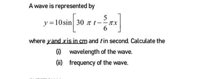 A wave is represented by
y=10sin [30π t- 5/6 π x]
where yand x is in cm and t in second. Calculate the 
(i) wavelength of the wave. 
(ii) frequency of the wave.