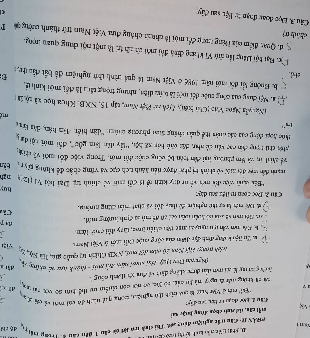 Phát triển nền kinh tế thị trưởng đị
PHÀN II: Câu trắc nghiệm đúng sai. Thí sinh trã lời từ câu 1 đến câu 4. Trong mỗ ý độ chí
Nam t
mỗi câu, thí sinh chọn đúng hoặc sai
Việ
Câu 1. Đọc đoạn tư liệu sau đây:
'Đồi mới ở Việt Nam là quá trình thử nghiệm, trong quá trình đó cái mới và cái cũ xã 1
a ν
đề toi
cái cũ không mất đi ngay mà lùi dần, có lúc, có nơi còn chiếm ưu thế hơn so với cái mới,,
σ hướng chung là cái mới dần được khẳng định và đưa tới thành công”.
đất n
(Nguyễn Duy Quý, Hai mươi năm đổi mới - thành tựu và những vấng
trích trong: Việt Nam 20 năm đổi mới, NXB Chính trị quốc gia, Hà Nội, 20 Việt
a. Tư liệu khẳng định đặc điểm của công cuộc Đổi mới ở Việt Nam.
b. Đổi mới vẫn giữ nguyên mục tiêu chiến lược, thay đổi cách làm.
c. Đổi mới sẽ xóa bỏ hoàn toàn cái cũ để mở ra định hướng mới.
đa p
Câu
d. Đổi mới là sự thử nghiệm để thay đổi và phát triển đúng hướng.
Câu 2. Đọc đoạn tư liệu sau đây:
huy
“Bên cạnh việc đồi mới về tư duy kinh tế là đồi mới về chính trị. Đại hội VI (12-1% ngh
mạnh đến việc đổi mới về chính trị phải được tiến hành tích cực và vững chắc đề không gây mà bằn
về chính trị và làm phương hại đến toàn bộ công cuộc đổi mới. Trong việc đổi mới về chínhg
phải chú trọng đến các vấn đề như, dân chủ hóa xã hội, “lấy dân làm gốc”, đối mới nội dung
thức hoạt động của các đoàn thể quần chúng theo phương châm: “dân biết, dân bàn, dân làm, ở
tra”
m
(Nguyễn Ngọc Mão (Chủ biên), Lịch sử Việt Nam, tập 15, NXB. Khoa học xã hội 201'
a. Nội dung của công cuộc đổi mới là toàn diện, nhưng trọng tâm là đồi mới kinh tế.
b. Đường lối đồi mới năm 1986 ở Việt Nam là quá trình thử nghiệm đề bắt đầu thựch
chủ.
Đ
)c. Đại hội Đảng lần thứ VI khẳng định đổi mới chính trị là một nội dung quan trọng.
d. Quan điểm của Đảng trong đổi mới là nhanh chóng đưa Việt Nam trở thành cường quả P
chính trị.
Câu 3. Đọc đoạn đoạn tư liệu sau đây:
c
