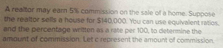 A realtor may earn 5% commission on the sale of a home. Suppose 
the realtor sells a house for $140,000. You can use equivalent ratios, 
and the percentage written as a rate per 100, to determine the 
amount of commission. Let c represent the amount of commission.