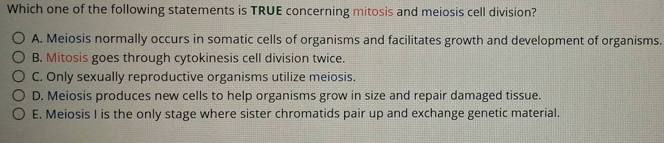 Which one of the following statements is TRUE concerning mitosis and meiosis cell division?
A. Meiosis normally occurs in somatic cells of organisms and facilitates growth and development of organisms.
B. Mitosis goes through cytokinesis cell division twice.
C. Only sexually reproductive organisms utilize meiosis.
D. Meiosis produces new cells to help organisms grow in size and repair damaged tissue.
E. Meiosis I is the only stage where sister chromatids pair up and exchange genetic material.