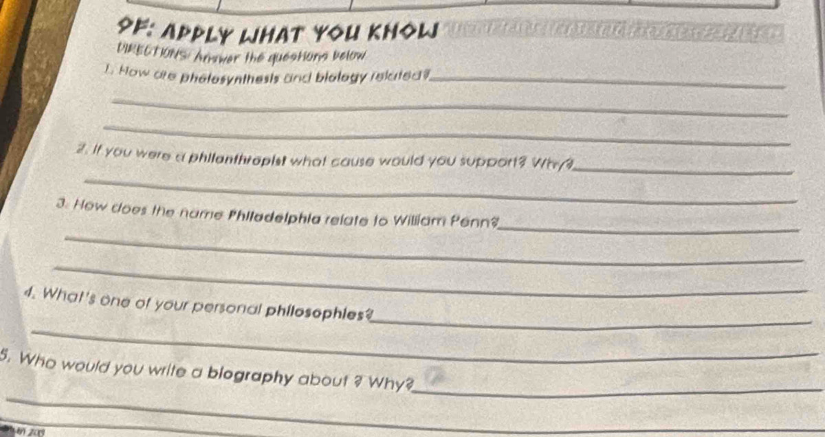 9F: Apply WHat YoU KHOW TS A 
DIRECTIONS Answer the questions below 
1. How are phelosynthests and biology related?_ 
_ 
_ 
_ 
2. If you were a philanthropist what cause would you support? Wh/3_ 
_ 
_ 
3. How cloes the name Philadelphia relate to William Penn? 
_ 
_ 
_ 
4. What's one of your personal philosophies? 
_ 
5. Who would you write a biography about ? Why? 
_ 
in 20
_