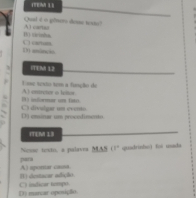 ITEM 11
Qual é o gênero desse texto?
A) cartaz
B) tirinha
C) cartum.
D) unâncio.
ITEM 12
F Esse texto tem a função de
A) entreter o leitor
B) informar um fato.
C) divulgar um evento.
D) ensinar um procedimento.
D
ITEM 13
Nesse texto, a palavra MAS (1° quadrinho) fəi usada
para
A) apontar causa.
B) destacar adição.
C) indicar tempo.
D) marcar oposição.