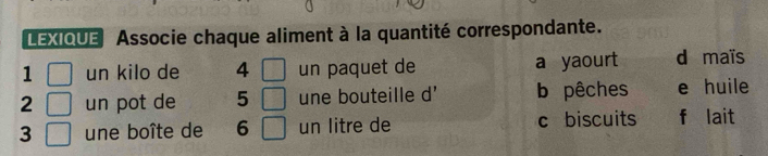 LEXIQUE Associe chaque aliment à la quantité correspondante.
1  □ /□   un kilo de 4 □ un paquet de a yaourt d maïs
2 un pot de 5 □ une bouteille d' b pêches e huile
3 une boîte de 6 □ un litre de c biscuits f lait