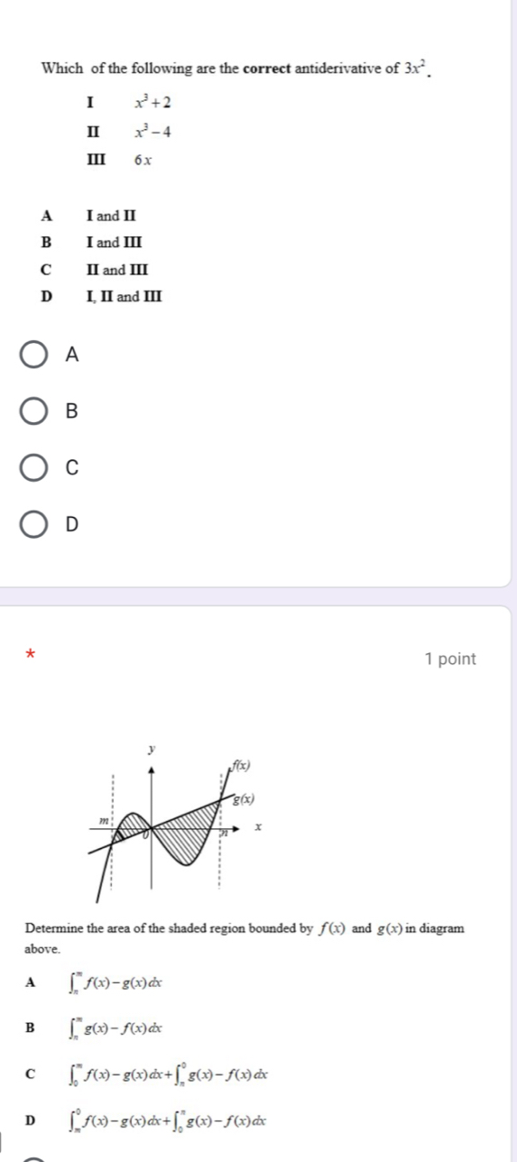 Which of the following are the correct antiderivative of 3x^2.
I x^3+2
Ⅱ x^3-4
III 6 x
A I and II
B I and III
C II and III
D I, II and III
A
B
C
D
1 point
Determine the area of the shaded region bounded by f(x) and g(x) in diagram
above.
A ∈t _(π)^(π)f(x)-g(x)dx
B ∈t _n^mg(x)-f(x)dx
C ∈t _0^mf(x)-g(x)dx+∈t _(π)^0g(x)-f(x)dx
D ∈t _(π)^0f(x)-g(x)dx+∈t _0^(π)g(x)-f(x)dx