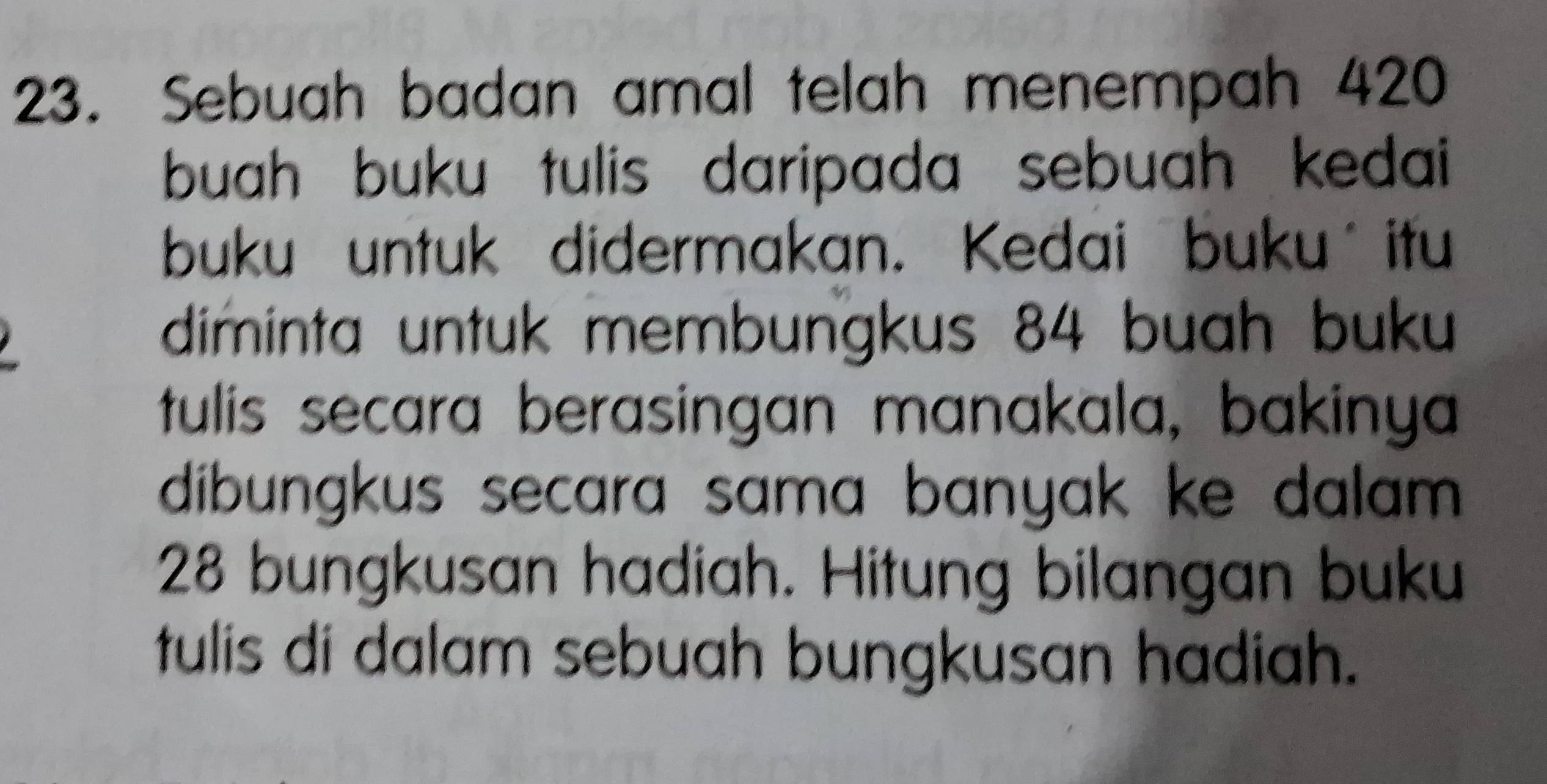 Sebuah badan amal telah menempah 420
buah buku tulis daripada sebuah kedai 
buku untuk didermakan. Kedai buku itu 
diminta untuk membungkus 84 buah buku 
tulis secara berasingan manakala, bakinya 
dibungkus secara sama banyak ke dalam .
28 bungkusan hadiah. Hitung bilangan buku 
tulis di dalam sebuah bungkusan hadiah.