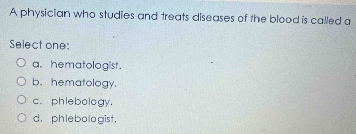 A physician who studies and treats diseases of the blood is called a
Select one:
a. hematologist.
b. hematology.
c. phlebology.
d. phlebologist.