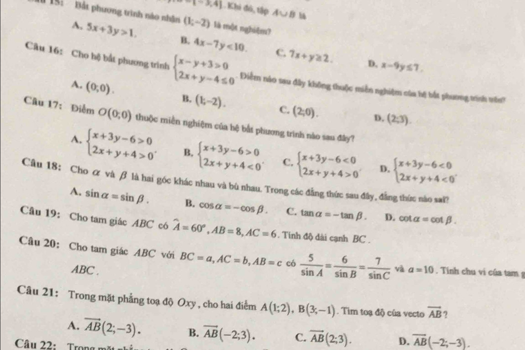 x=3,4] L.Khi đó, tập A∪ B ha
Il 15: Bắt phương trình nào nhân (1;-2) là một nghiệm?
A. 5x+3y>1, B. 4x-7y<10. C. 7x+y≥ 2.
D. x-9y≤ 7.
Câu 16: Cho hệ bắt phương trình beginarrayl x-y+3>0 2x+y-4≤ 0endarray.. Diễm nào sau đây không thuộc miền nghiệm của hệ bắt phương trính vênh
A. (0;0).
B. (1;-2). C. (2;0).
D. (2;3).
Câu 17:Điểm O(0;0) thuộc miền nghiệm của hệ bắt phương trình nào sau đây?
A. beginarrayl x+3y-6>0 2x+y+4>0endarray. . B. beginarrayl x+3y-6>0 2x+y+4<0endarray. . C. beginarrayl x+3y-6<0 2x+y+4>0endarray. beginarrayl x+3y-6<0 2x+y+4<0endarray. .
D.
Câu 18: Cho ơ và β là hai góc khác nhau và bù nhau. Trong các đẳng thức sau đây, đẳng thức nào sai?
A, sin alpha =sin beta . B. cos alpha =-cos beta . C. tan alpha =-tan beta . D.
cot alpha =cot beta .
Câu 19: Cho tam giác ABC có widehat A=60°,AB=8,AC=6. Tính độ dài cạnh BC .
Câu 20: Cho tam giác ABC với BC=a,AC=b,AB=c có  5/sin A = 6/sin B = 7/sin C  và a=10. Tính chu vi của tam g
ABC .
Câu 21: Trong mặt phẳng toạ độ Oxy , cho hai điểm A(1;2),B(3;-1). Tim toạ độ của vecto vector AB ?
A. vector AB(2;-3). B. vector AB(-2;3). C. vector AB(2;3). D. overline AB(-2;-3).
Câu 22:    Trong