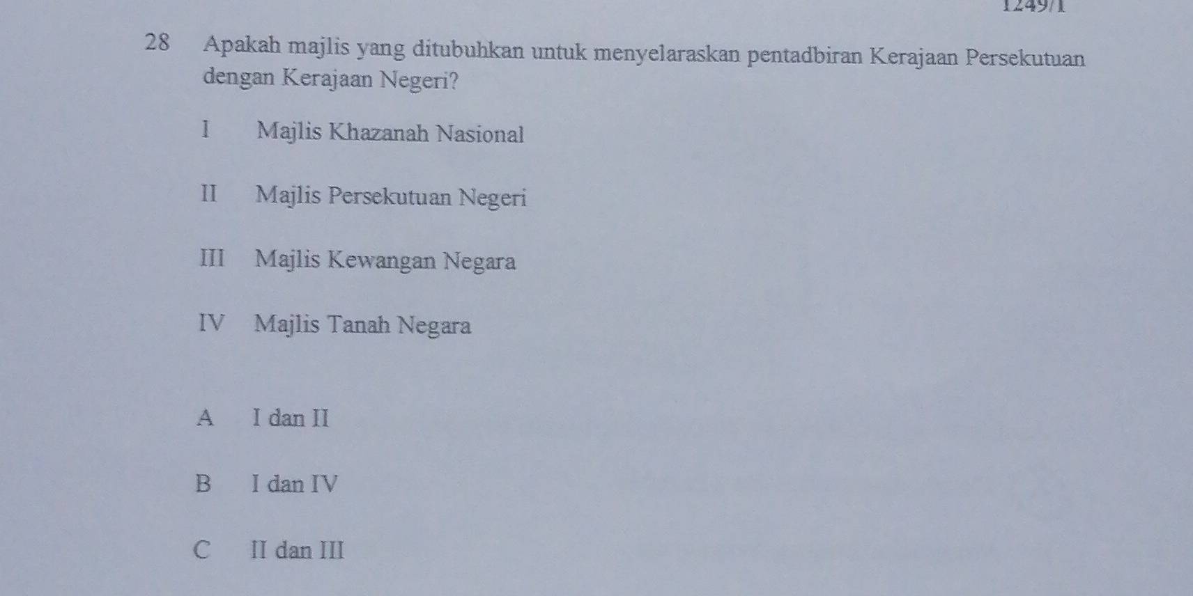 1249/1
28 Apakah majlis yang ditubuhkan untuk menyelaraskan pentadbiran Kerajaan Persekutuan
dengan Kerajaan Negeri?
l Majlis Khazanah Nasional
II Majlis Persekutuan Negeri
III Majlis Kewangan Negara
IV Majlis Tanah Negara
A I dan II
B I dan IV
C II dan III