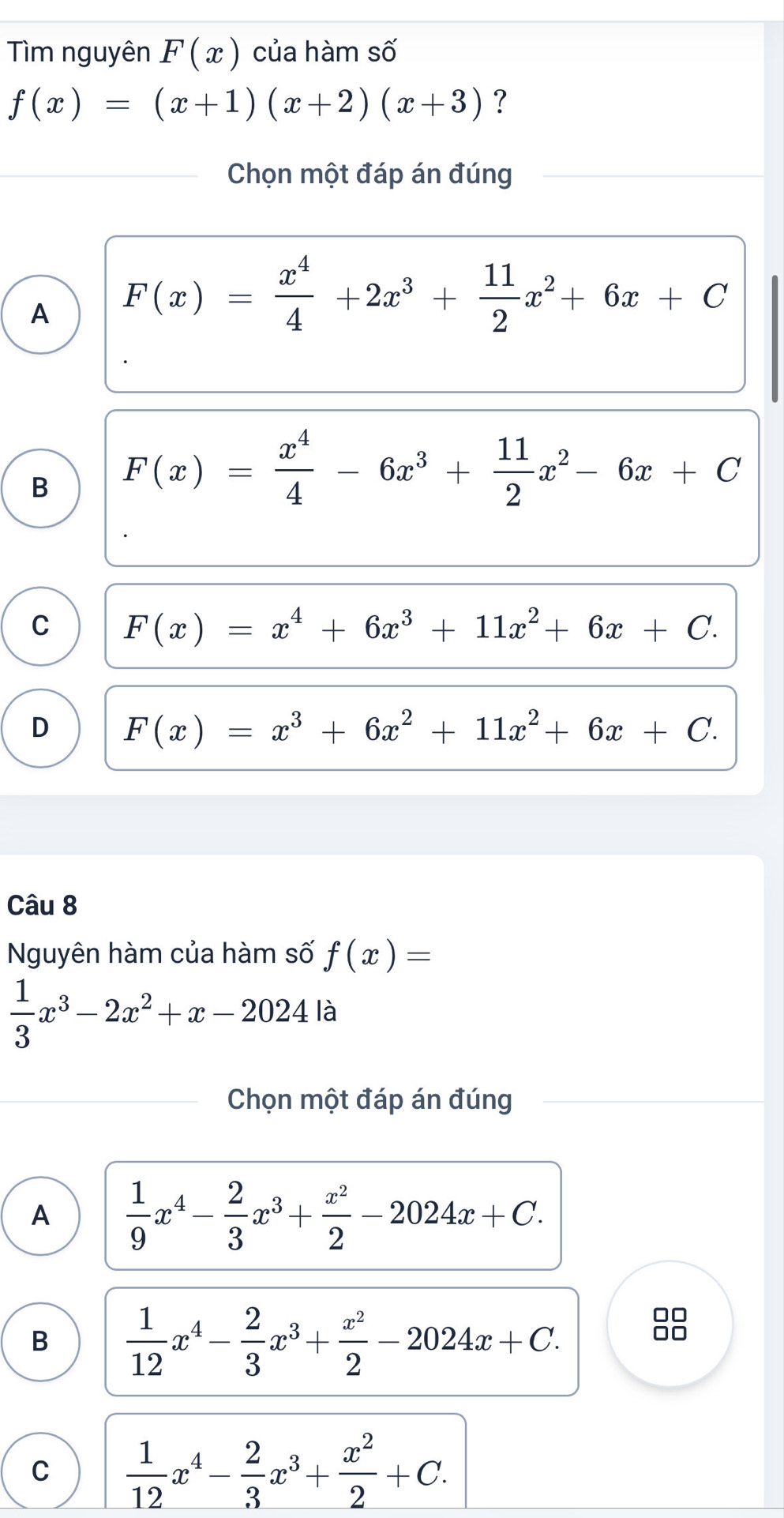 Tìm nguyên F(x) của hàm số
f(x)=(x+1)(x+2)(x+3) ?
Chọn một đáp án đúng
A F(x)= x^4/4 +2x^3+ 11/2 x^2+6x+C
B F(x)= x^4/4 -6x^3+ 11/2 x^2-6x+C
C F(x)=x^4+6x^3+11x^2+6x+C.
D F(x)=x^3+6x^2+11x^2+6x+C. 
Câu 8
Nguyên hàm của hàm số f(x)=
 1/3 x^3-2x^2+x-2024 là
Chọn một đáp án đúng
A  1/9 x^4- 2/3 x^3+ x^2/2 -2024x+C.
B  1/12 x^4- 2/3 x^3+ x^2/2 -2024x+C. 
□□
□□
C  1/12 x^4- 2/3 x^3+ x^2/2 +C.