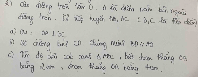 cho duōng fron tān 0. A Rā dhièin nain bàn ngoāi 
duōng fron. Ke tiāp hugàn Aó, AC (B, C Rú fǎp chàn) 
a) c: OA⊥ BC
b) US duōng kuig cò. CQiing ming BDparallel AO
c) Tim ¢ǒ dai cac cans △ ABC , biet doan thang oB 
bang dom, doan thang OA bang 4cm.