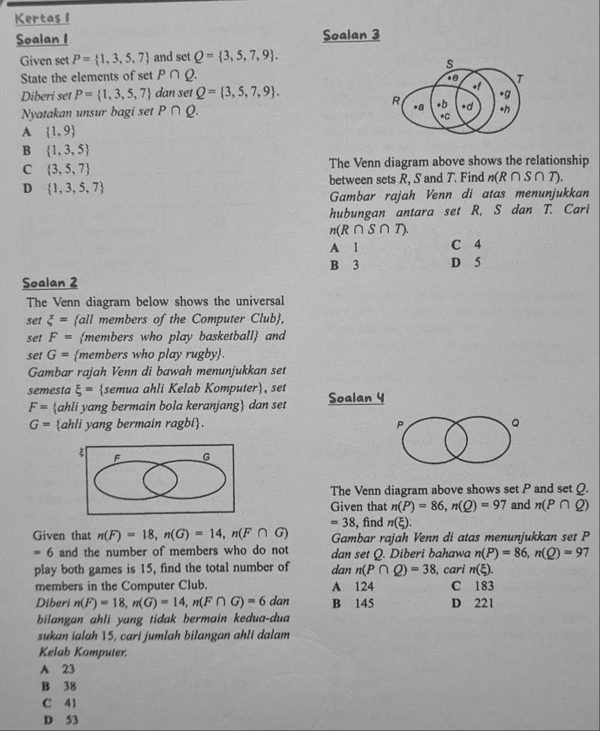 Kertas 1
Soalan I Soalan 3
Given set P= 1,3,5,7 and set Q= 3,5,7,9 .
s
State the elements of set P∩ Q.
Diberi set P= 1,3,5,7 dan set Q= 3,5,7,9 . of T
R
.g
.a
Nyatakan unsur bagi set P∩ Q. *b *d •h
.C
A  1,9
B  1,3,5
C  3,5,7
The Venn diagram above shows the relationship
between sets R, S and T. Find n(R∩ S∩ T).
D  1,3,5,7
Gambar rajah Venn di atas menunjukkan
hubungan antara set R, S dan T. Cari
n(R∩ S∩ T).
A 1 C 4
B 3 D 5
Soalan 2
The Venn diagram below shows the universal
set xi = all members of the Computer Club,
set F= members who play basketball and
set G= members who play rugby.
Gambar rajah Venn di bawah menunjukkan set
semesta xi = semua ahli Kelab Komputer, set Soalan 4
F= ahli yang bermain bola keranjang dan set
G= ahli yang bermain ragbi. P Q
ξ F
G
The Venn diagram above shows set P and set Q.
Given that n(P)=86,n(Q)=97 and n(P∩ Q)
=38 , find n(xi ).
Given that n(F)=18,n(G)=14,n(F∩ G) Gambar rajah Venn di atas menunjukkan set P
=6 and the number of members who do not dan set Q. Diberi bahawa n(P)=86,n(Q)=97
play both games is 15, find the total number of dan n(P∩ Q)=38 , cari n(xi ).
members in the Computer Club. A 124 C 183
Diberi n(F)=18,n(G)=14,n(F∩ G)=6 dan B 145 D 221
bilangan ahli yang tidak bermain kedua-dua
sukan ialah 15, cari jumlah bilangan ahli dalam
Kelab Komputer.
A 23
B 38
C 41
D 53