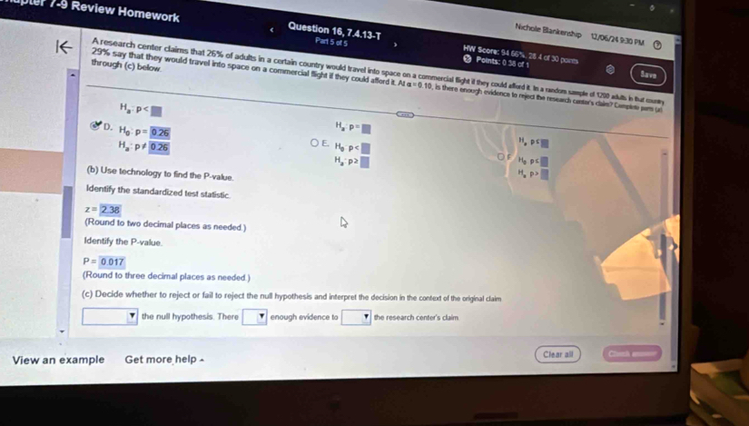 upter 7-9 Review Homework Question 16, 7 Part 5 of 5 WW Score: 94 66%, 28 4 of 30 ponts
Nichole Blankenship 12/06/24 9:30 PM
A13=
Points: 0 38 of 1
through (c) below
A research center claims that 26% of adults in a certain country would travel into space on a commercial flight if they could afford it. In a random sample of 1200 autts in fhut mouny
Save
29% say that they would travel into space on a commercial flight if they could afford it. At a=0.10 , is there enough evidence to reject the research canter's claim? Camplete pars (
H_a:p
D. H_0:p=0.26 H_a:p=□
H_a:p!= 0.26
E. H_op
H,pc□
H_a:p≥ □
H_op
(b) Use technology to find the P -value.
H_ap>□
Identify the standardized test statistic
z=2.38
(Round to two decimal places as needed.)
Identify the P -value.
P=0.017
(Round to three decimal places as needed.)
(c) Decide whether to reject or fail to reject the null hypothesis and interpret the decision in the context of the original claim
the null hypothesis. There enough evidence to the research center's claim
View an example Get more help Clear all