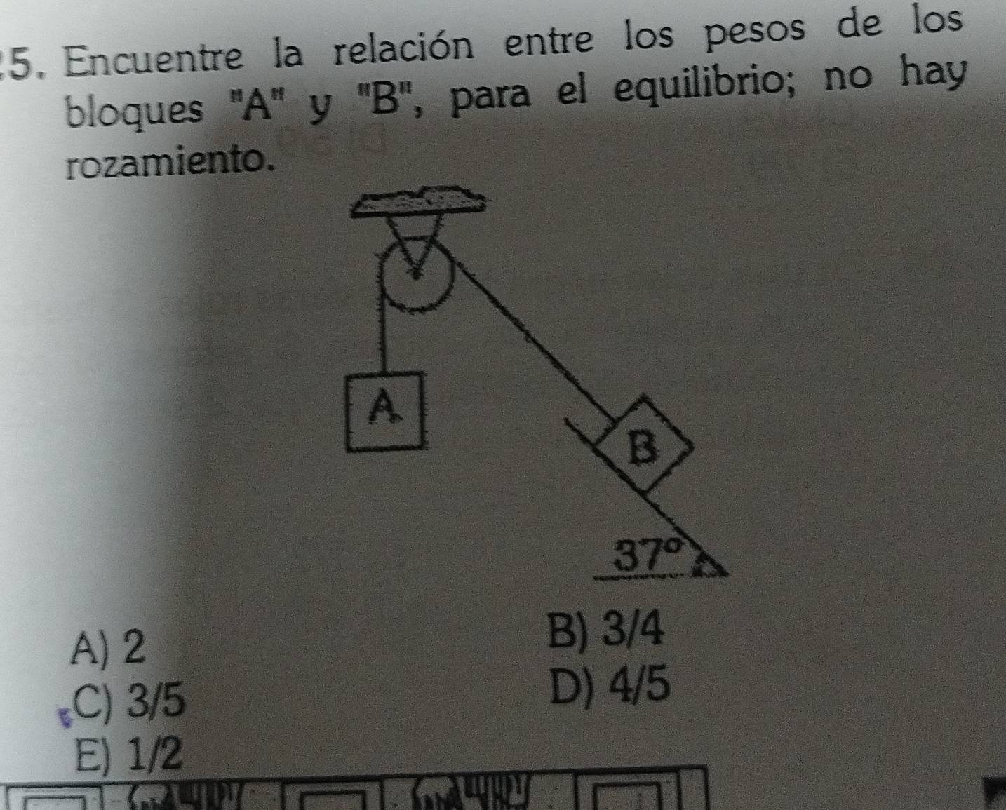 Encuentre la relación entre los pesos de los
bloques ''A'' y ''B'', para el equilibrio; no hay
rozamiento.
A) 2
B) 3/4
C) 3/5
D) 4/5
E) 1/2