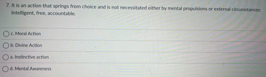 It is an action that springs from choice and is not necessitated either by mental propulsions or external circumstances:
Intelligent, free, accountable.
c. Moral Action
b. Divine Action
a. Instinctive action
d. Mental Awareness
