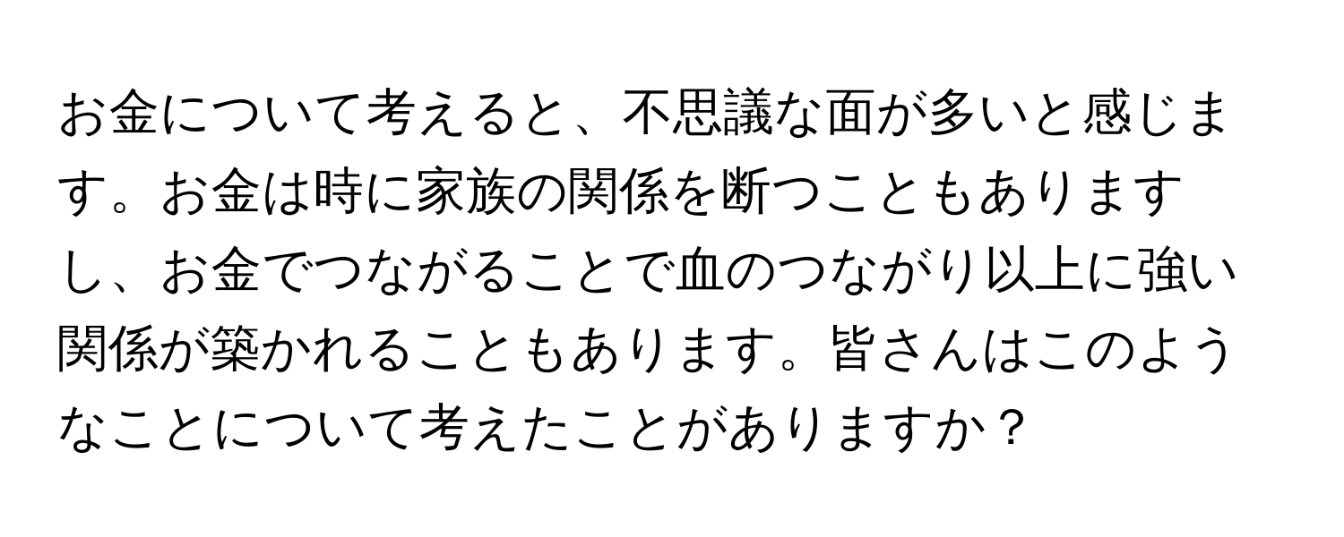 お金について考えると、不思議な面が多いと感じます。お金は時に家族の関係を断つこともありますし、お金でつながることで血のつながり以上に強い関係が築かれることもあります。皆さんはこのようなことについて考えたことがありますか？