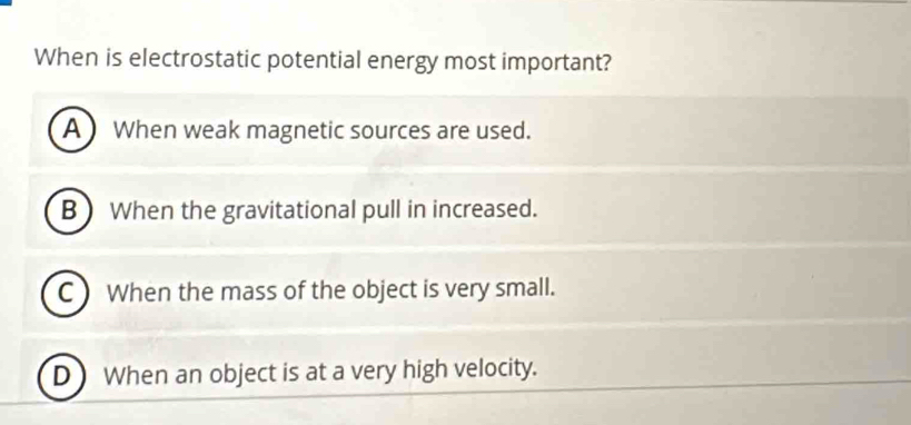 When is electrostatic potential energy most important?
A When weak magnetic sources are used.
B When the gravitational pull in increased.
C ) When the mass of the object is very small.
D When an object is at a very high velocity.