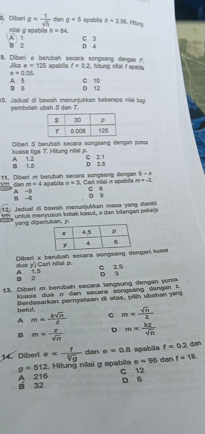 Diberi galpha  1/sqrt(h)  dan g=5 apabila h=2.56. Hitung
nilai g apabila h=64.
A 1 C 3
B 2 D 4
9. Diberi e berubah secara songsang dengan .
Jika e=125 apabila f=0.2 , hitung nilai f apabila
e=0.05.
A 5 C 10
B 6 D 12
10. Jadual di bawah menunjukkan beberapa nilai bagi
pemboleh ubah S dan T.
Diberi S berubah secara songsang dengan punca
kuasa tiga T. Hitung nilai p.
A 1.2 C 2.1
B 1.5 D 2.5
11. Diberi m berubah secara songsang dengan 5-n
SPH dan m=4 apabila n=3. Cari nilai n apabila m=-2.
A -9 C 6
B -6 D 9
12. Jadual di bawah menunjukkan masa yang diambil
SPM untuk menyusun kotak kasut, x dan bilangan pekerja
201 yang diperan, y.
Diberi x berubah secara songsang dengan( kuasa
dua y.) Cari nilai p. C 2.5
A 1.5
D 3
B 2
13. Diberi m berubah secara langsung dengan punca
kuasa dua n dan secara songsang dengan z.
Berdasarkan pernyataan di atas, pilih ubahan yang
betul.
A malpha  ksqrt(n)/z 
C malpha  sqrt(n)/z 
B malpha  z/sqrt(n) 
D malpha  kz/sqrt(n) 
14. Diberi ealpha  f/sqrt[3](g)  dan e=0.8 apabila f=0.2 dan
g=512. Hitung nilai g apabila e=96 dan f=18.
A 216 C 12
D 6
B 32