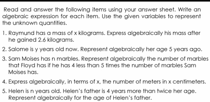 Read and answer the following items using your answer sheet. Write an 
algebraic expression for each item. Use the given variables to represent 
the unknown quantities. 
1. Raymund has a mass of x kilograms. Express algebraically his mass after 
he gained 2.6 kilograms. 
2. Salome is y years old now. Represent algebraically her age 5 years ago. 
3. Sam Moises has n marbles. Represent algebraically the number of marbles 
that Floyd has if he has 4 less than 5 times the number of marbles Sam 
Moises has. 
4. Express algebraically, in terms of x, the number of meters in x centimeters. 
5. Helen is n years old. Helen's father is 4 years more than twice her age. 
Represent algebraically for the age of Helen's father.