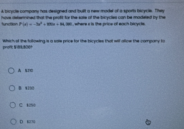 A bicycle company has designed and built a new model of a sports bicycle. They
have determined that the profit for the sale of the bicycles can be modeled by the
function P(x)=-2x^2+800x+84,000 , where x is the price of each bicycle.
Which of the following is a sale price for the bicycles that will allow the company to
profit $189,800?
A $210
B $230
C $250
D $270