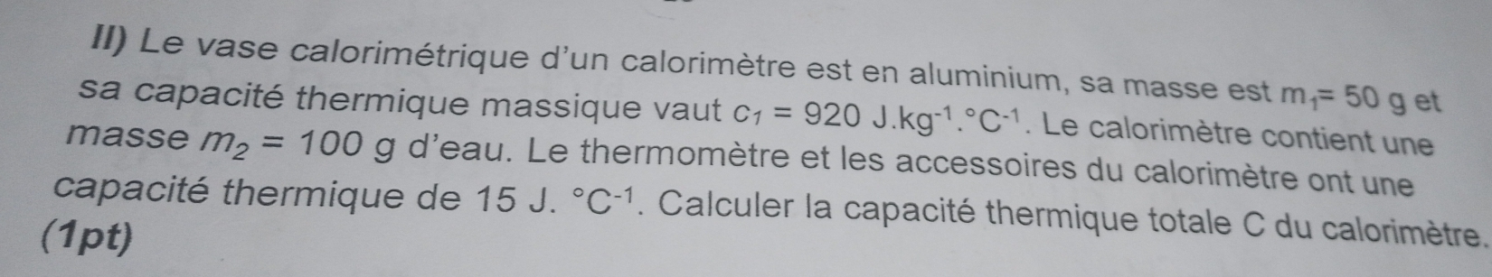 II) Le vase calorimétrique d'un calorimètre est en aluminium, sa masse est m_1=50g et 
sa capacité thermique massique vaut C_1=920J.kg^(-1).^circ C^(-1). Le calorimètre contient une 
masse m_2=100g d'eau. Le thermomètre et les accessoires du calorimètre ont une 
capacité thermique de 15J.^circ C^(-1). Calculer la capacité thermique totale C du calorimètre. 
(1pt)