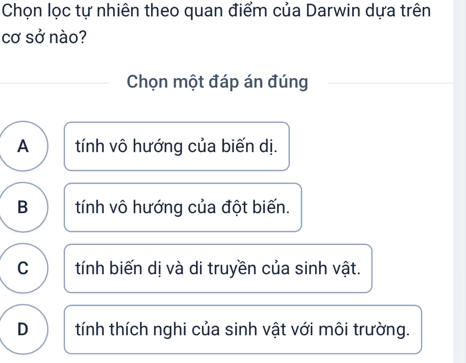 Chọn lọc tự nhiên theo quan điểm của Darwin dựa trên
cơ sở nào?
Chọn một đáp án đúng
A tính vô hướng của biến dị.
B tính vô hướng của đột biến.
C tính biến dị và di truyền của sinh vật.
D tính thích nghi của sinh vật với môi trường.