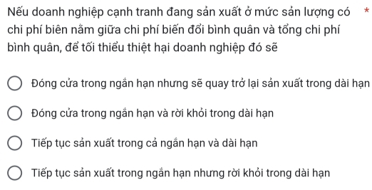 Nếu doanh nghiệp cạnh tranh đang sản xuất ở mức sản lượng có*
chi phí biên nằm giữa chi phí biến đổi bình quân và tổng chi phí
bình quân, để tối thiểu thiệt hại doanh nghiệp đó sẽ
Đóng cửa trong ngần hạn nhưng sẽ quay trở lại sản xuất trong dài hạn
Đóng cửa trong ngắn hạn và rời khỏi trong dài hạn
Tiếp tục sản xuất trong cả ngắn hạn và dài hạn
Tiếp tục sản xuất trong ngắn hạn nhưng rời khỏi trong dài hạn