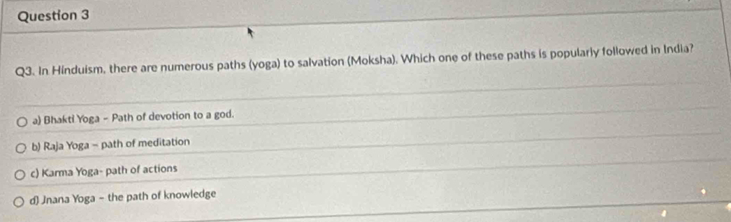 In Hinduism, there are numerous paths (yoga) to salvation (Moksha). Which one of these paths is popularly followed in India?
a) Bhakti Yoga - Path of devotion to a god.
b) Raja Yoga - path of meditation
c) Karma Yoga- path of actions
d) Jnana Yoga - the path of knowledge