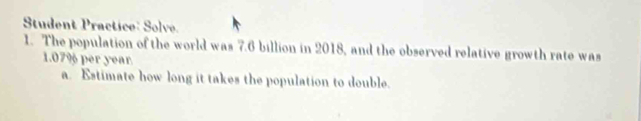 Student Practice: Solve. 
1. The population of the world was 7.6 billion in 2018, and the observed relative growth rate was
1.07% per year
a. Estimate how long it takes the population to double.