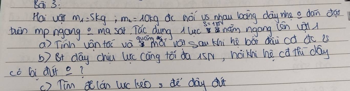 Bai 3: 
Hai vor m_1=5kg; m_2=10kg dc noi us mhau bāng day whe e dan da
S=18N
ten mp ngang a ma sai Tac dung 11 uc nàm ngong (en (àt( 
a) Tinh ván toī vá quáǎi vái sau thi hè bāi dāu có dc is 
b) Bt day chiu uc cāng tói da 15N, nóikhi hè cú thú day 
có Gi ¢ur o? 
() Tim lán Wc le0 s dē `day cu