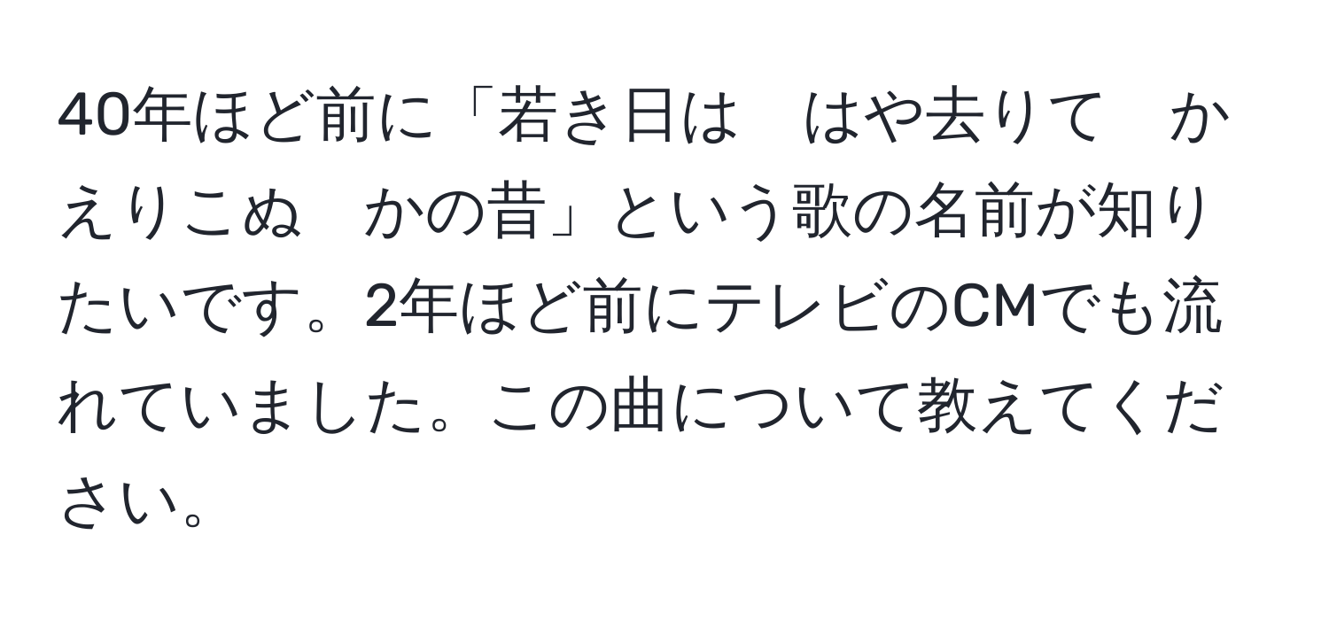 40年ほど前に「若き日は　はや去りて　かえりこぬ　かの昔」という歌の名前が知りたいです。2年ほど前にテレビのCMでも流れていました。この曲について教えてください。