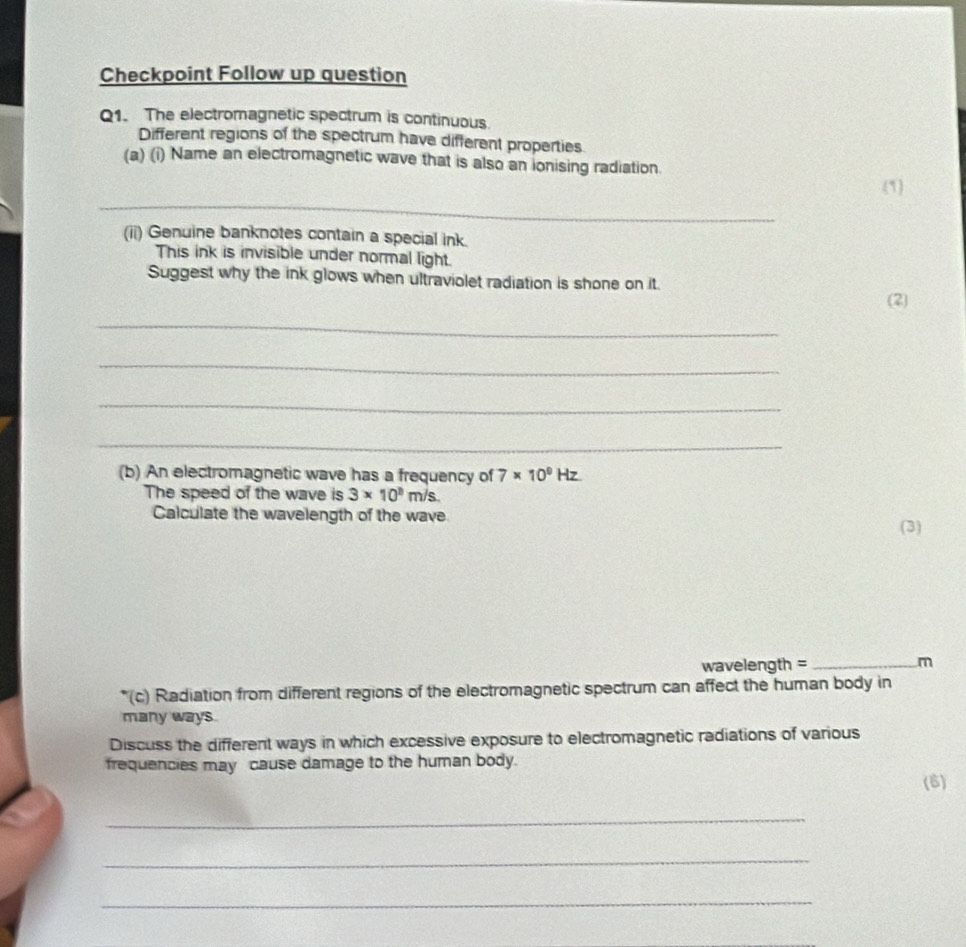 Checkpoint Follow up question 
Q1. The electromagnetic spectrum is continuous. 
Different regions of the spectrum have different properties 
(a) (i) Name an electromagnetic wave that is also an ionising radiation 
_ 
(1) 
(ii) Genuine banknotes contain a special ink. 
This ink is invisible under normal light. 
Suggest why the ink glows when ultraviolet radiation is shone on it 
(2) 
_ 
_ 
_ 
_ 
(b) An electromagnetic wave has a frequency of 7* 10^9Hz
The speed of the wave is 3* 10^3m/s
Calculate the wavelength of the wave 
(3)
wavelength = _ m
*(c) Radiation from different regions of the electromagnetic spectrum can affect the human body in 
many ways. 
Discuss the different ways in which excessive exposure to electromagnetic radiations of various 
frequencies may cause damage to the human body. 
(6) 
_ 
_ 
_