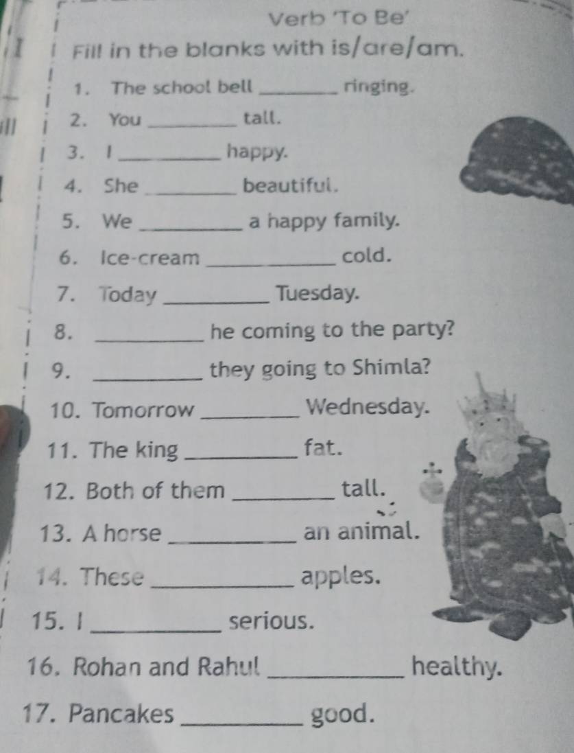 Verb ‘To Be’ 
Fill in the blanks with is/are/am. 
1. The school bell _ringing. 
[]] 2. You_ 
tall. 
3. 1 _happy. 
4. She _beautiful. 
5. We _a happy family. 
6. Ice-cream _cold. 
7. Today _Tuesday. 
8. _he coming to the party? 
9. _they going to Shimla? 
10. Tomorrow _Wednesday. 
11. The king _fat. 
12. Both of them _tall. 
13. A horse _an animal. 
14. These _apples. 
15. I _serious. 
16. Rohan and Rahul _healthy. 
17. Pancakes _good.