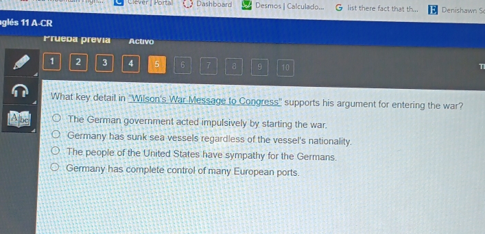 Clèver | Portal Dashboard Desmos | Calculado... list there fact that th... Denishawn S
glés 11 A-CR
Prueda previa Activo
1 2 3 4 5 6 7 8 9 10
T
What key detail in 'Wilson's War Message to Congress" supports his argument for entering the war?
Abc The German government acted impulsively by starting the war.
Germany has sunk sea vessels regardless of the vessel's nationality.
The people of the United States have sympathy for the Germans.
Germany has complete control of many European ports.