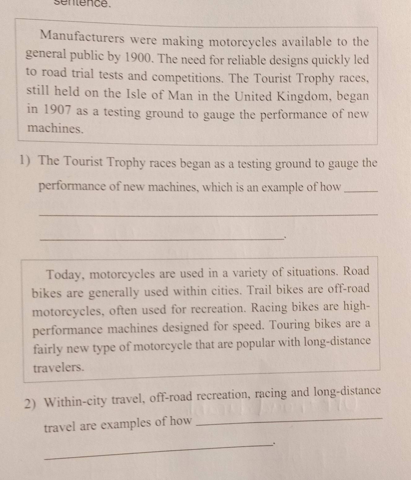 sentence. 
Manufacturers were making motorcycles available to the 
general public by 1900. The need for reliable designs quickly led 
to road trial tests and competitions. The Tourist Trophy races, 
still held on the Isle of Man in the United Kingdom, began 
in 1907 as a testing ground to gauge the performance of new 
machines. 
1) The Tourist Trophy races began as a testing ground to gauge the 
performance of new machines, which is an example of how_ 
_ 
_ 
Today, motorcycles are used in a variety of situations. Road 
bikes are generally used within cities. Trail bikes are off-road 
motorcycles, often used for recreation. Racing bikes are high- 
performance machines designed for speed. Touring bikes are a 
fairly new type of motorcycle that are popular with long-distance 
travelers. 
2) Within-city travel, off-road recreation, racing and long-distance 
travel are examples of how 
_ 
_