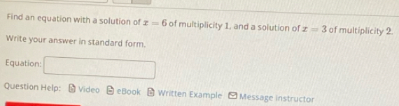 Find an equation with a solution of x=6 of multiplicity 1, and a solution of x=3 of multiplicity 2. 
Write your answer in standard form. 
Equation: □ 
Question Help: Video eBook - Written Example Message instructor