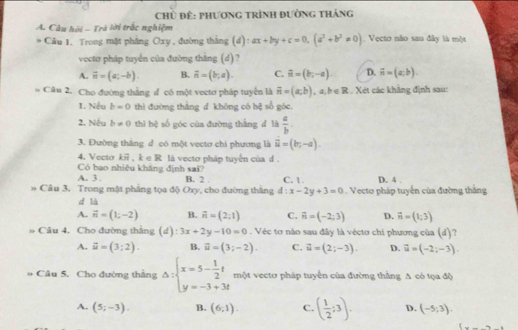 Chủ Để: phươnG tRình đườnG tHáng
A. Câu hội - Trã lời trắc nghiệm
* Câu 1. Trong mặt phẳng Oxy, đường thẳng (đ): ax+by+c=0,(a^2+b^2!= 0). Vectơ nào sau đây là một
vectơ pháp tuyển của đường thắng (d) ?
A. vector n=(a;-b). B. vector n=(b;a). C. vector n=(b;-a). D. vector n=(a;b).
* Câu 2. Cho đường thẳng đ có một vectơ pháp tuyển là vector n=(a;b),a,b∈ R. Xét các khẳng định sau:
1. Nếu b=0 thì đường thằng đ không có hệ số góc.
2. Nếu b!= 0 thì hệ số góc của đường thắng đ là  a/b .
3. Đường thắng d có một vectơ chi phương là vector u=(b;-a).
4. Vecto overline K71 k∈ R là vectơ pháp tuyển của d.
Có bao nhiêu khãng định sai?
A. 3 . B. 2 . C. 1. D. 4 .
* Câu 3. Trong mặt phẳng tọa độ Oxy, cho đường thắng d:x-2y+3=0. Vecto pháp tuyến của đường thắng
d là
A. vector n=(1;-2) B. vector n=(2;1) C. vector n=(-2;3) D. vector n=(1;3)
Câu 4. Cho đường thắng (d): 3x+2y-10=0. Véc tơ nào sau đây là véctơ chi phương của (d)?
A. vector u=(3;2). B. vector u=(3;-2). C. vector u=(2;-3). D. vector u=(-2;-3).
Câu 5. Cho đường thẳng Delta :beginarrayl x=5- 1/2 t y=-3+3tendarray. một vectơ pháp tuyển của đường thằng A có tọa độ
A. (5;-3). B. (6;1). C. ( 1/2 ;3). (-5;3).
D.
(x-_ )_ 