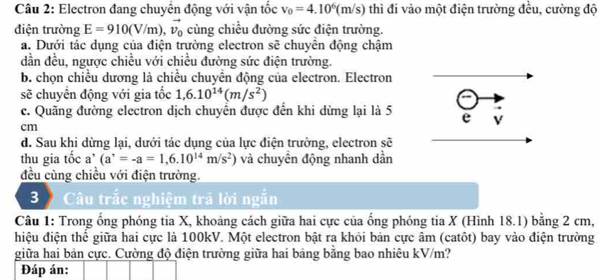 Electron đang chuyển động với vận tốc v_0=4.10^6(m/s) thì đi vào một điện trường đều, cường độ
điện trường E=910(V/m),vector v_0 cùng chiều đường sức điện trường.
a. Dưới tác dụng của điện trường electron sẽ chuyển động chậm
dần đều, ngược chiều với chiều đường sức điện trường.
b. chọn chiều dương là chiều chuyển động của electron. Electron
sẽ chuyển động với gia tốc 1, 6.10^(14)(m/s^2)
c. Quãng đường electron dịch chuyển được đến khi dừng lại là 5 e V
cm
d. Sau khi dừng lại, dưới tác dụng của lực điện trường, electron sẽ
thu gia tốc a^,(a^,=-a=1,6.10^(14)m/s^2) và chuyển động nhanh dần
đều cùng chiều với điện trường.
3》 Câu trắc nghiệm trả lời ngắn
Câu 1: Trong ống phóng tia X, khoảng cách giữa hai cực của ống phóng tia X (Hình 18.1) bằng 2 cm,
hiệu điện thể giữa hai cực là 100kV. Một electron bật ra khỏi bản cực âm (catôt) bay vào điện trường
giữa hai bản cực. Cường độ điện trường giữa hai bảng băng bao nhiêu kV/m?
Đáp án: