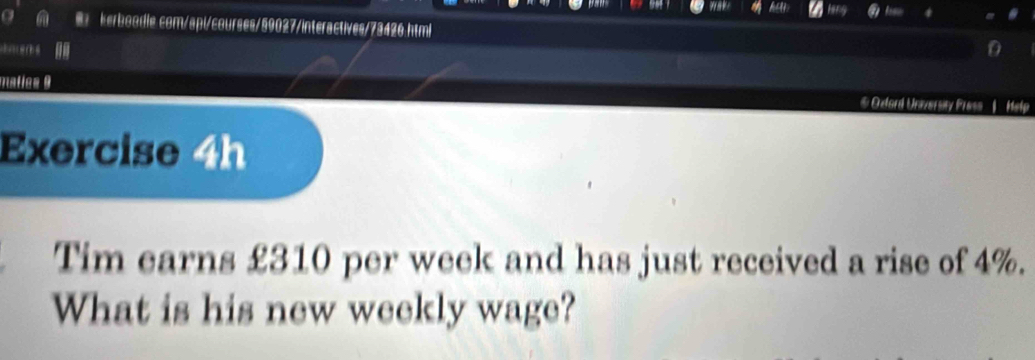 matics 9 
* Odord Unversty Pres ' 
Exercise 4h 
Tim earns £310 per week and has just received a rise of 4%. 
What is his new weekly wage?