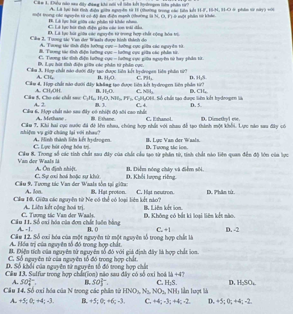 Câu 1, Điều nào sau đây đúng khi nói về liên kết hydrogen liên phân tứ?
A. Là lực hút tĩnh điện giữa nguyên tử H (thường trong các liên kết H-F, H-N, H-O ở phần từ này) với
một trong các nguyên tử có độ ảm điện mạnh (thường là N, O, F) ở một phân tứ khác.
B. Là lực hút giữa các phân tử khác nhau.
C. Là lực hút tĩnh điện giữa các ion trái dấu,
D. Là lực hút giữa các nguyên tử trong hợp chất cộng hóa trị.
Cầâu 2. Tương tác Van der Waals được hình thành do
A. Tương tác tĩnh điện lưỡng cực - lưỡng cực giữa các nguyên tứ.
B. Tương tác tĩnh điện lưỡng cực - lưỡng cực giữa các phân tử.
C. Tương tác tĩnh điện lưỡng cực - lưỡng cực giữa nguyên tử hay phân tử.
D. Lực hút tĩnh điện giữa các phân tử phân cực.
Cầu 3. Hợp chất nào dưới đây tạo được liên kết hydrogen liên phân từ?
A. C H_4
B. H_2O. C. PH_3. D. H_2S.
Câu 4. Hợp chất nào dưới đây không tạo được liên kết hydrogen liên phân tử?
A. CH_3OH. B. H_2O. C. NH_3. D. CH4.
Câu 5. Cho các chất sau: C_2H_64H_2O,NH_3,PF_3,C_2H_5OH Số chất tạo được liên kết hydrogen là
A. 2 B. 3. C. 4. D. 5.
Câu 6. Hợp chất nào sau đây có nhiệt độ sôi cao nhất
A. Methane . B. Ethane. C. Ethanol. D. Dimethyl ete.
Câu 7. Khí hai cục nước đá đè lên nhau, chúng hợp nhất với nhau để tạo thành một khối. Lực nào sau đây có
nhiệm vụ giữ chúng lại với nhau?
A. Hình thành liên kết hydrogen. B. Lực Van der Waals.
C. Lực hút cộng hóa trị. D. Tương tác ion.
Cầu 8. Trong số các tính chất sau đãy của chất cấu tạo từ phân tứ, tính chất nào liên quan đến độ lớn của lực
Van der Waals là
A. Ôn định nhiệt. B. Điểm nóng chảy và điễm sôi.
C. Sự oxi hoá hoặc sự khử. D. Khối lượng riêng.
Cầu 9. Tương tác Van der Waals tồn tại giữa:
A. Ion. B. Hạt proton. C. Hạt neutron. D. Phân tử.
Cầu 10. Giữa các nguyên tử Ne có thể có loại liên kết nào?
A. Liên kết cộng hoá trị. B. Liên kết ion.
C. Tương tác Van der Waals. D. Không có bất kì loại liên kết nào.
Câu 11. Số oxi hóa của đơn chất luôn bằng
A. -1. B. 0 C. +1 D. -2
Câu 12. Số oxi hóa của một nguyên tử một nguyên tố trong hợp chất là
A. Hóa trị của nguyên tố đó trong hợp chất.
B. Điện tích của nguyên tử nguyên tố đó với giả định đây là hợp chất ion.
C. Số nguyên tử của nguyên tố đó trong hợp chất.
D. Số khối của nguyên tử nguyên tố đó trong hợp chất
Câu 13. Sulfur trong hợp chất(ion) nào sau đây có số oxi hoá 1a+4 2
A. SO_4^((2-). B. SO_3^(2-). C. H_2)S. D. H_2SO_4.
Câu 14. Số oxi hóa của N trong các phân tử HNO_3,N_2,NO_2,NH_3 lần lượt là
A. +5; 0; +4; -3. B. +5; 0; +6; -3. C. +4; -3; +4; -2. D. +5; 0; +4; -2.